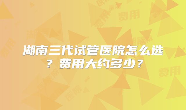 湖南三代试管医院怎么选？费用大约多少？