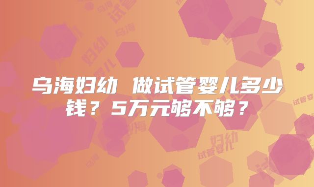 乌海妇幼 做试管婴儿多少钱?5万元够不够?