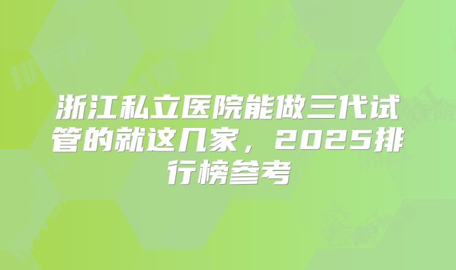 浙江私立医院能做三代试管的就这几家,2025排行榜参考