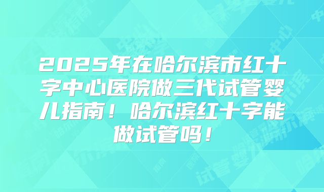 2025年在哈尔滨市红十字中心医院做三代试管婴儿指南!哈尔滨红十字能做试管吗!