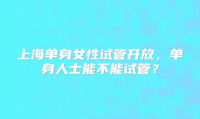 上海单身女性试管开放，单身人士能不能试管？