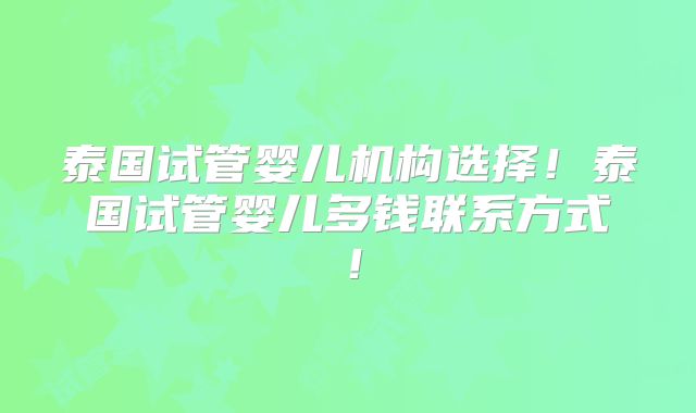 泰国试管婴儿机构选择!泰国试管婴儿多钱联系方式!