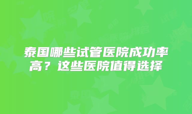 泰国哪些试管医院成功率高？这些医院值得选择