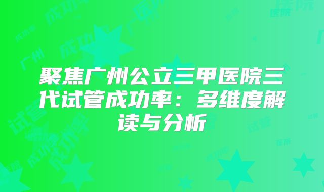 聚焦广州公立三甲医院三代试管成功率：多维度解读与分析