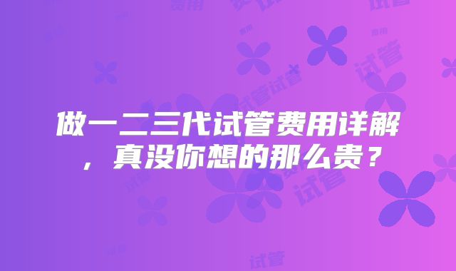 做一二三代试管费用详解，真没你想的那么贵？
