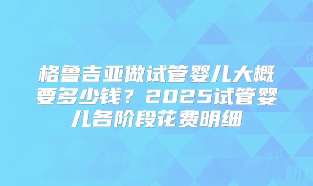 格鲁吉亚做试管婴儿大概要多少钱?2025试管婴儿各阶段花费明细