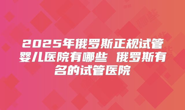 2025年俄罗斯正规试管婴儿医院有哪些 俄罗斯有名的试管医院