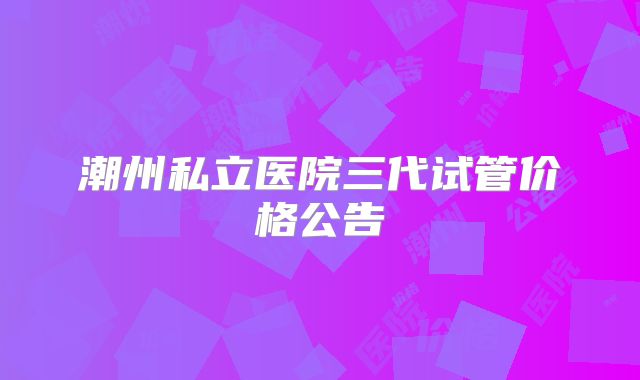 潮州私立医院三代试管价格公告
