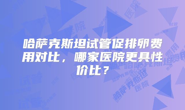 哈萨克斯坦试管促排卵费用对比，哪家医院更具性价比？