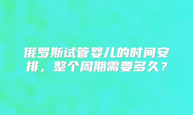 俄罗斯试管婴儿的时间安排，整个周期需要多久？