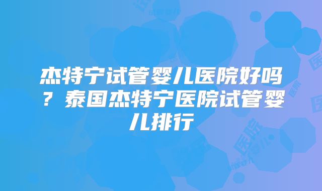 杰特宁试管婴儿医院好吗？泰国杰特宁医院试管婴儿排行