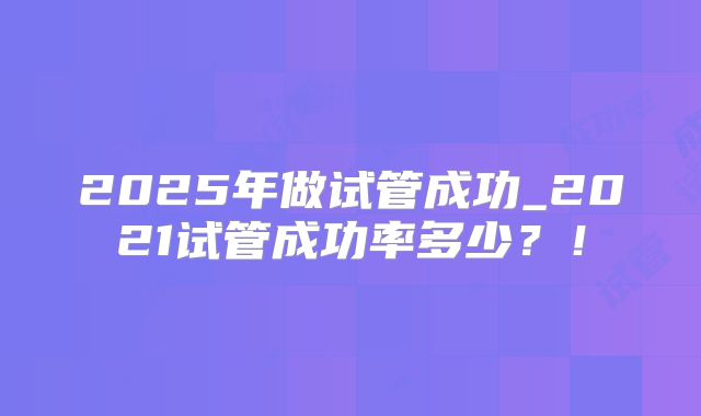 2025年做试管成功_2021试管成功率多少?!
