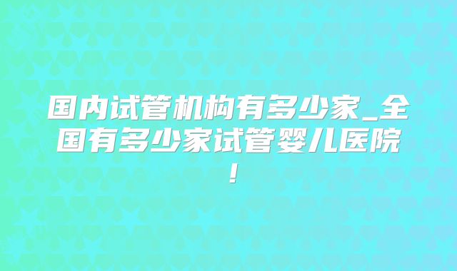 国内试管机构有多少家_全国有多少家试管婴儿医院！