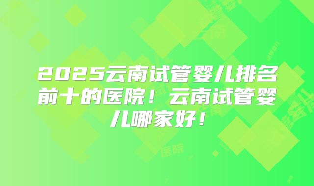 2025云南试管婴儿排名前十的医院！云南试管婴儿哪家好！