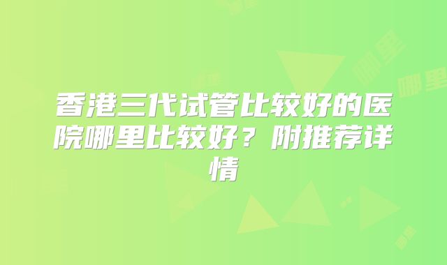 香港三代试管比较好的医院哪里比较好?附推荐详情