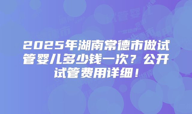 2025年湖南常德市做试管婴儿多少钱一次?公开试管费用详细!