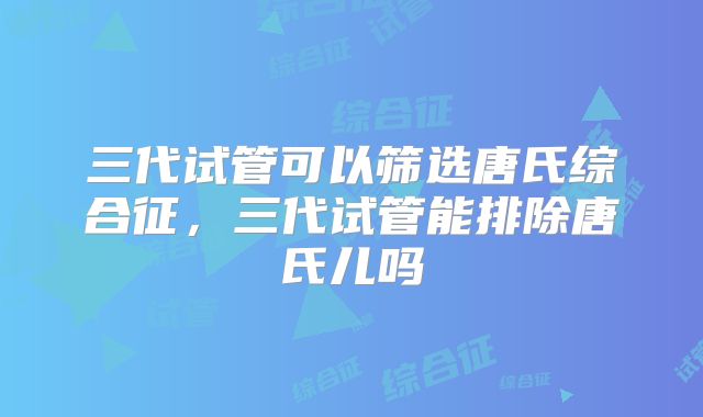 三代试管可以筛选唐氏综合征，三代试管能排除唐氏儿吗