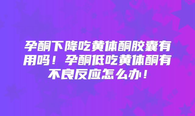 孕酮下降吃黄体酮胶囊有用吗！孕酮低吃黄体酮有不良反应怎么办！