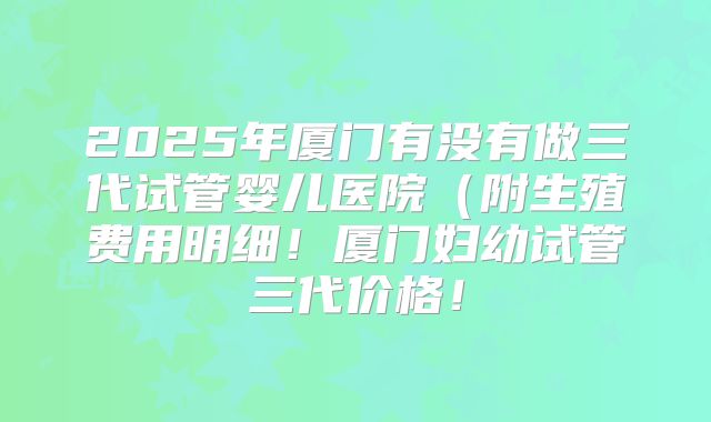 2025年厦门有没有做三代试管婴儿医院(附生殖费用明细!厦门妇幼试管三代价格!