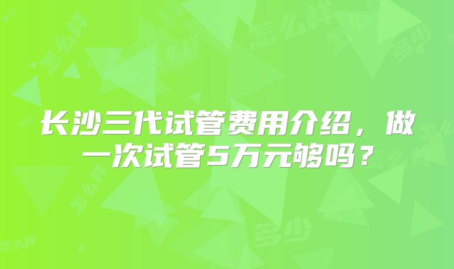 长沙三代试管费用介绍，做一次试管5万元够吗？