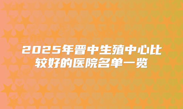 2025年晋中生殖中心比较好的医院名单一览