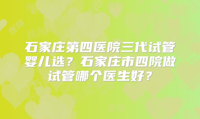 石家庄第四医院三代试管婴儿选？石家庄市四院做试管哪个医生好？