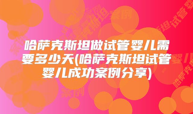 哈萨克斯坦做试管婴儿需要多少天(哈萨克斯坦试管婴儿成功案例分享)