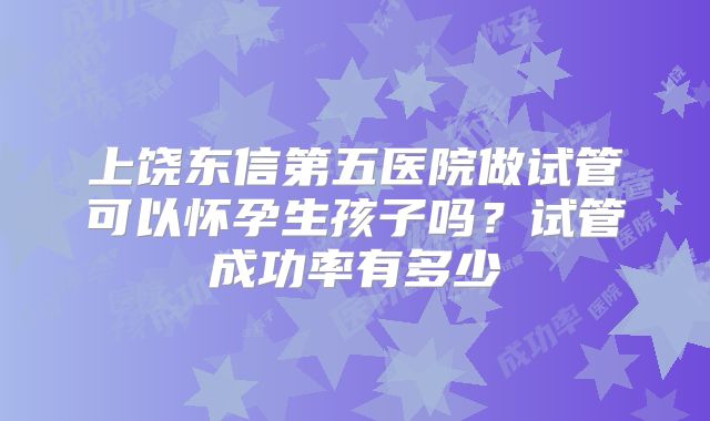 上饶东信第五医院做试管可以怀孕生孩子吗？试管成功率有多少
