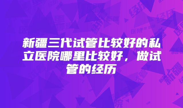 新疆三代试管比较好的私立医院哪里比较好,做试管的经历