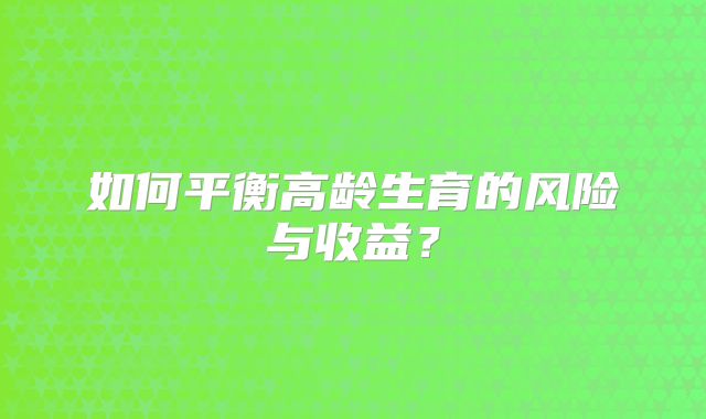 如何平衡高龄生育的风险与收益?