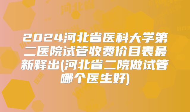 2024河北省医科大学第二医院试管收费价目表最新释出(河北省二院做试管哪个医生好)