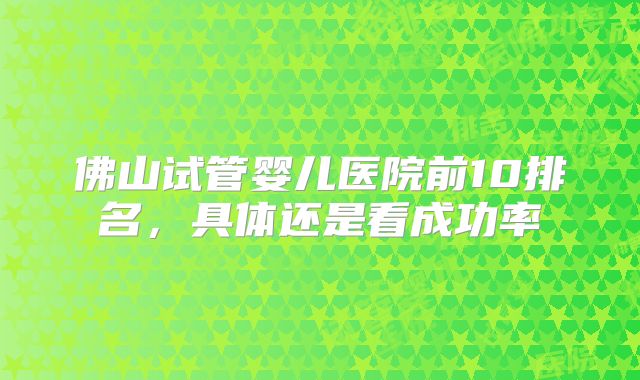 佛山试管婴儿医院前10排名，具体还是看成功率