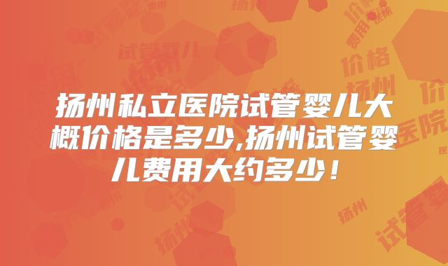 扬州私立医院试管婴儿大概价格是多少,扬州试管婴儿费用大约多少！