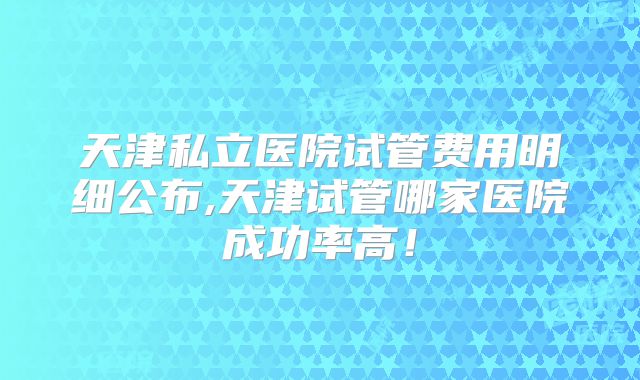 天津私立医院试管费用明细公布,天津试管哪家医院成功率高！