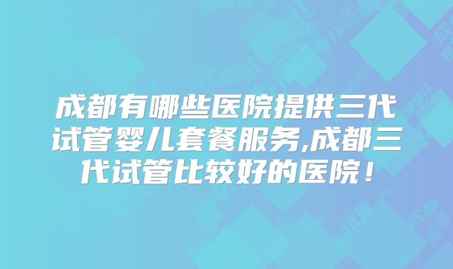 成都有哪些医院提供三代试管婴儿套餐服务,成都三代试管比较好的医院！