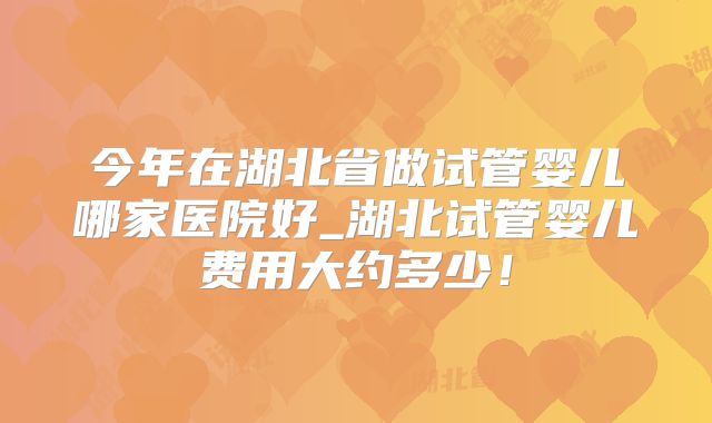 今年在湖北省做试管婴儿哪家医院好_湖北试管婴儿费用大约多少！