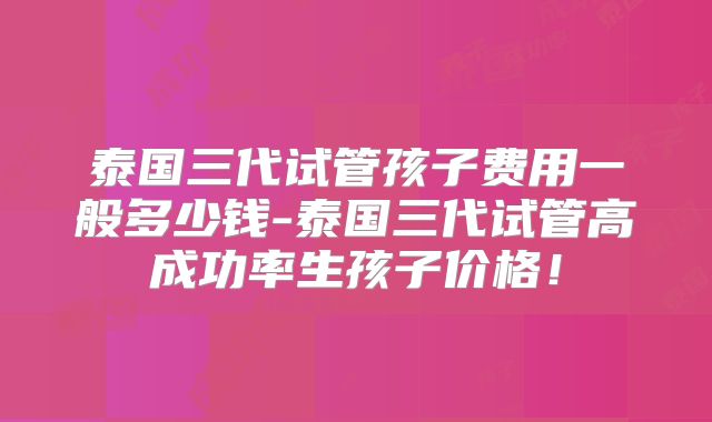 泰国三代试管孩子费用一般多少钱-泰国三代试管高成功率生孩子价格!