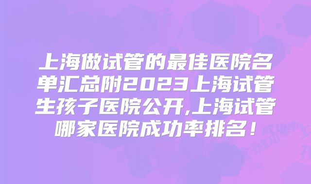 上海做试管的最佳医院名单汇总附2023上海试管生孩子医院公开,上海试管哪家医院成功率排名!
