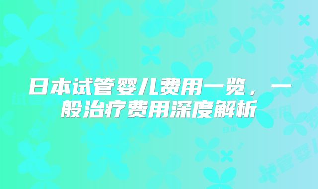 日本试管婴儿费用一览,一般治疗费用深度解析