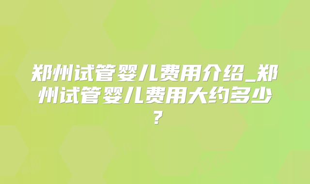 郑州试管婴儿费用介绍_郑州试管婴儿费用大约多少?