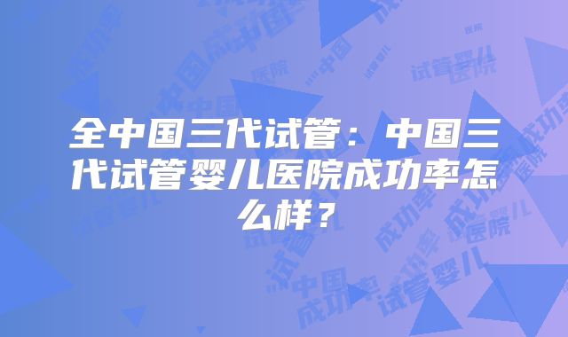 全中国三代试管：中国三代试管婴儿医院成功率怎么样？