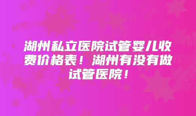 湖州私立医院试管婴儿收费价格表！湖州有没有做试管医院！