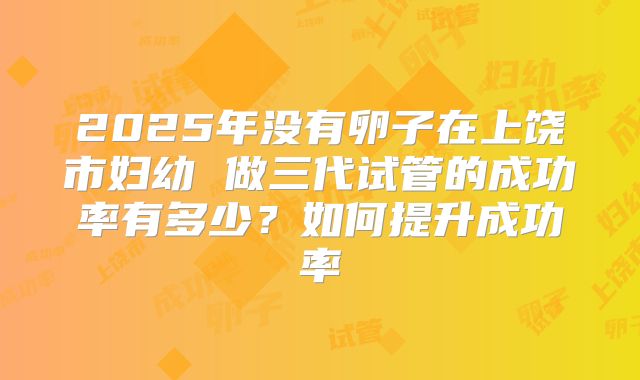 2025年没有卵子在上饶市妇幼 做三代试管的成功率有多少？如何提升成功率