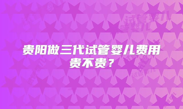 贵阳做三代试管婴儿费用贵不贵?