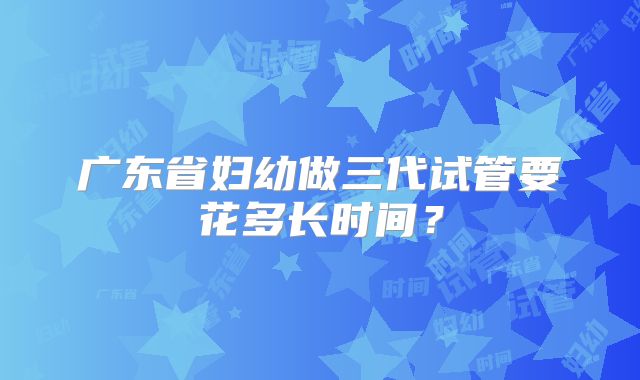 广东省妇幼做三代试管要花多长时间?