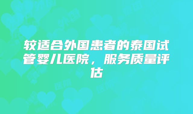 较适合外国患者的泰国试管婴儿医院，服务质量评估