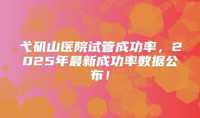 弋矶山医院试管成功率,2025年最新成功率数据公布!