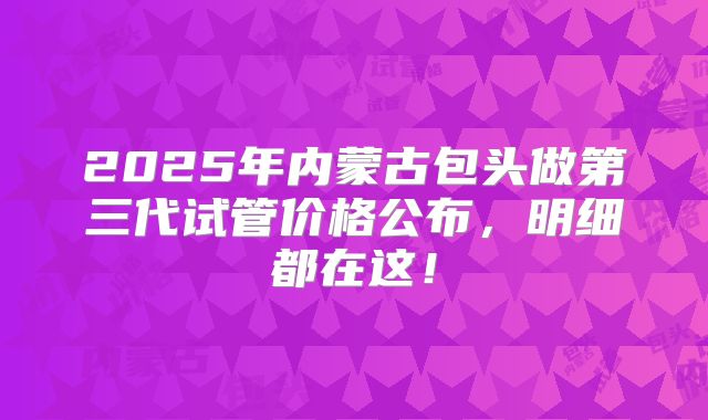 2025年内蒙古包头做第三代试管价格公布，明细都在这！