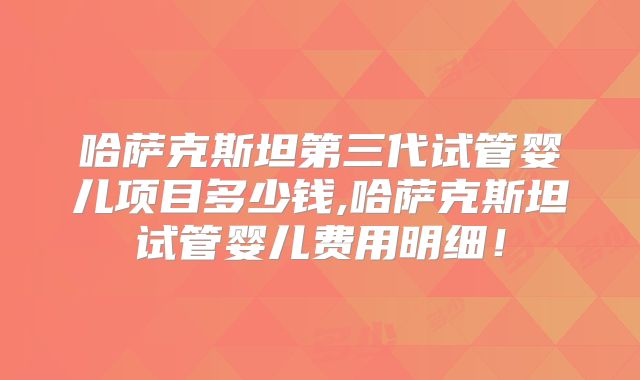 哈萨克斯坦第三代试管婴儿项目多少钱,哈萨克斯坦试管婴儿费用明细！