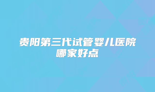 贵阳第三代试管婴儿医院哪家好点